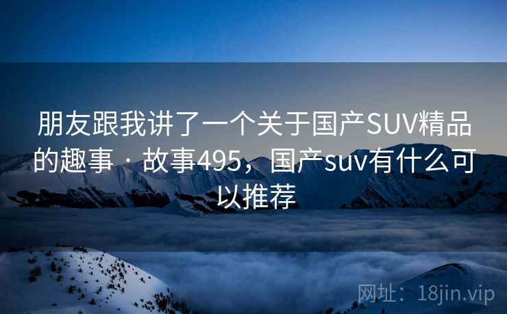 朋友跟我讲了一个关于国产SUV精品的趣事 · 故事495,国产suv有什么可以推荐