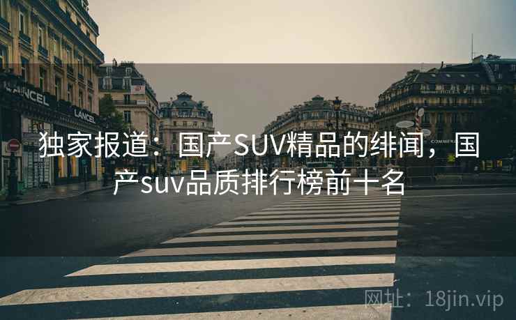 独家报道:国产SUV精品的绯闻,国产suv品质排行榜前十名