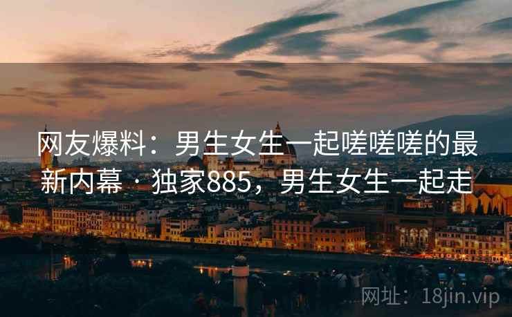 网友爆料:男生女生一起嗟嗟嗟的最新内幕 · 独家885,男生女生一起走