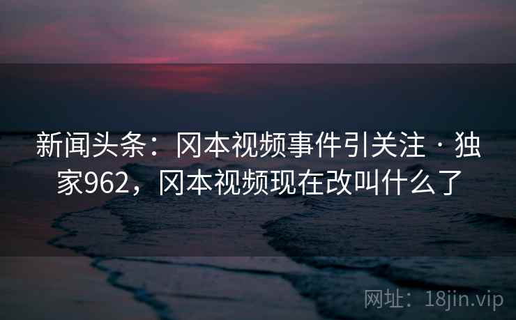 新闻头条:冈本视频事件引关注 · 独家962,冈本视频现在改叫什么了