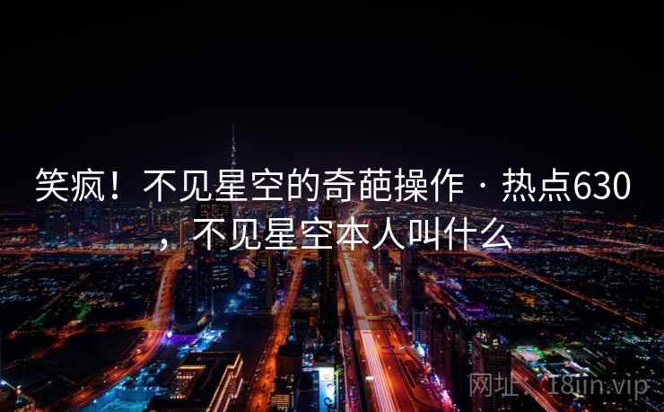 笑疯!不见星空的奇葩操作 · 热点630,不见星空本人叫什么 笑疯!不见星空的奇葩操作 · 热点630,不见星空本人叫什么