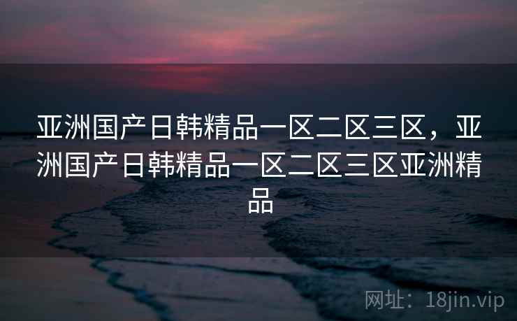 亚洲国产日韩精品一区二区三区,亚洲国产日韩精品一区二区三区亚洲精品 亚洲国产日韩精品一区二区三区,亚洲国产日韩精品一区二区三区亚洲精品