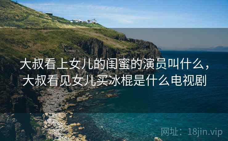 大叔看上女儿的闺蜜的演员叫什么,大叔看见女儿买冰棍是什么电视剧