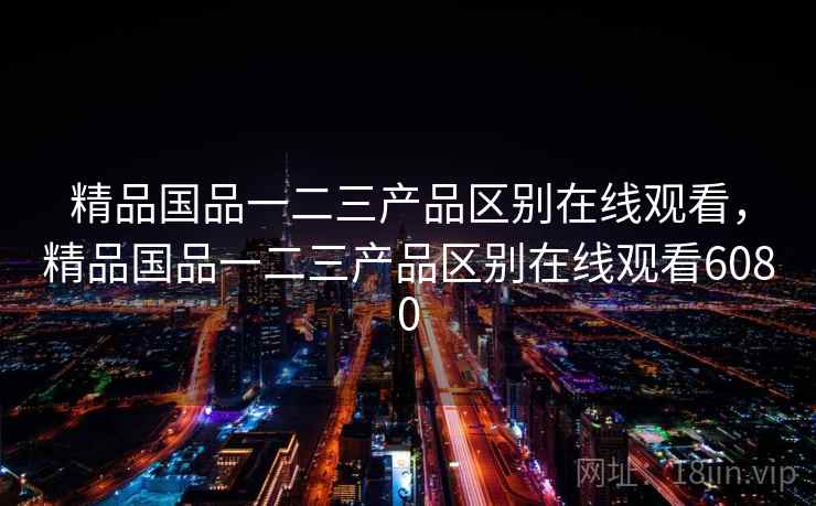 精品国品一二三产品区别在线观看,精品国品一二三产品区别在线观看6080 精品国品一二三产品区别在线观看,精品国品一二三产品区别在线观看6080
