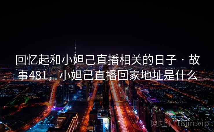 回忆起和小妲己直播相关的日子 · 故事481,小妲己直播回家地址是什么