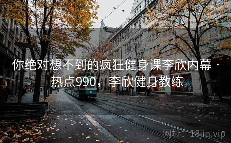 你绝对想不到的疯狂健身课李欣内幕 · 热点990,李欣健身教练 你绝对想不到的疯狂健身课李欣内幕 · 热点990,李欣健身教练