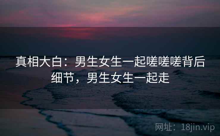 真相大白:男生女生一起嗟嗟嗟背后细节,男生女生一起走 真相大白:男生女生一起嗟嗟嗟背后细节,男生女生一起走