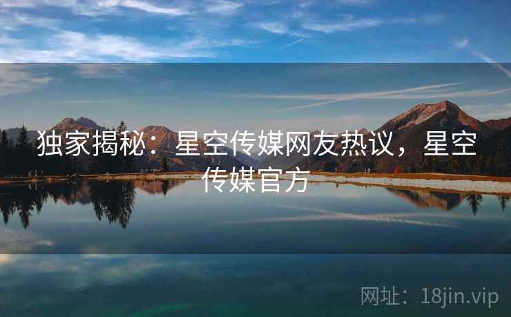 独家揭秘:星空传媒网友热议,星空传媒官方 独家揭秘:星空传媒网友热议,星空传媒官方