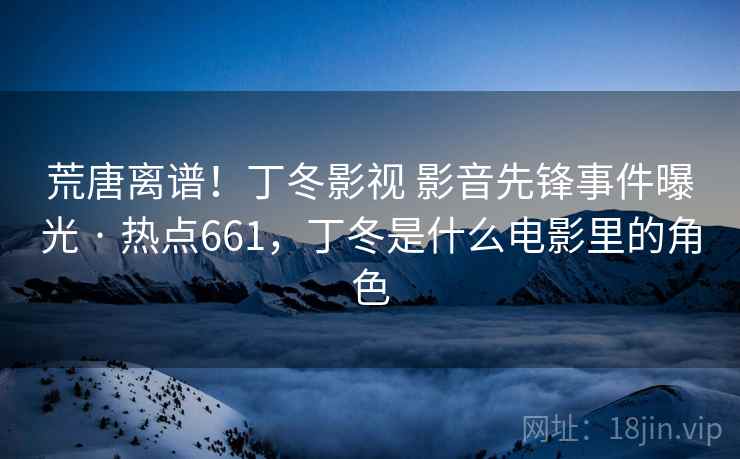 荒唐离谱!丁冬影视 影音先锋事件曝光 · 热点661,丁冬是什么电影里的角色