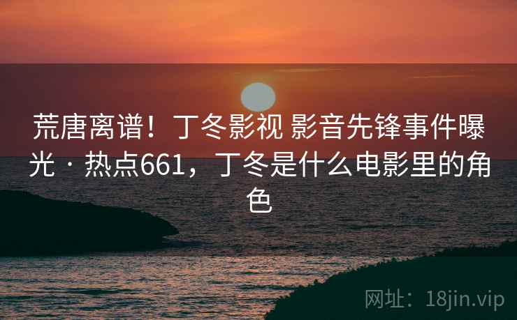 荒唐离谱！丁冬影视 影音先锋事件曝光 · 热点661，丁冬是什么电影里的角色
