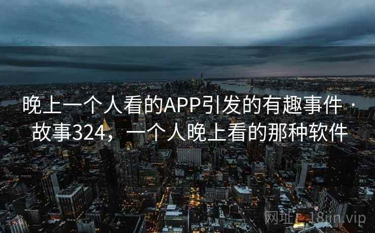 晚上一个人看的APP引发的有趣事件 · 故事324,一个人晚上看的那种软件 晚上一个人看的APP引发的有趣事件 · 故事324,一个人晚上看的那种软件