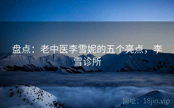 盘点:老中医李雪妮的五个亮点,李雪诊所