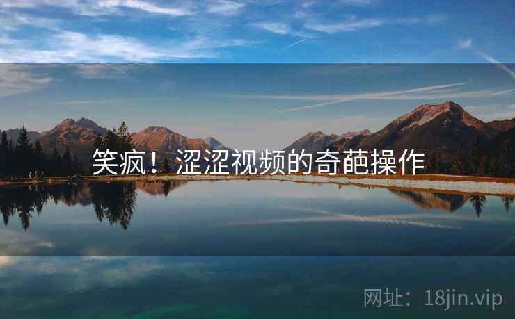 笑疯!涩涩视频的奇葩操作 笑疯!涩涩视频的奇葩操作