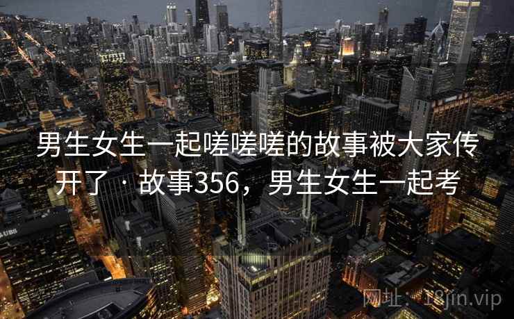 男生女生一起嗟嗟嗟的故事被大家传开了 · 故事356,男生女生一起考