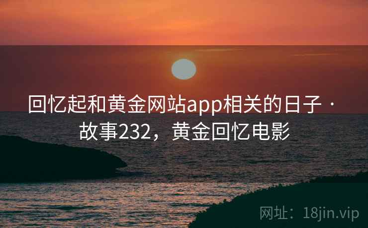 回忆起和黄金网站app相关的日子 · 故事232,黄金回忆电影 回忆起和黄金网站app相关的日子 · 故事232,黄金回忆电影
