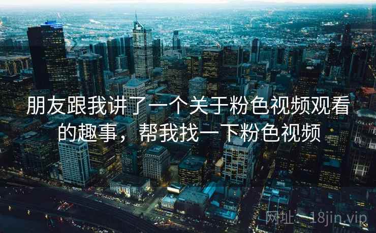 朋友跟我讲了一个关于粉色视频观看的趣事,帮我找一下粉色视频 朋友跟我讲了一个关于粉色视频观看的趣事,帮我找一下粉色视频