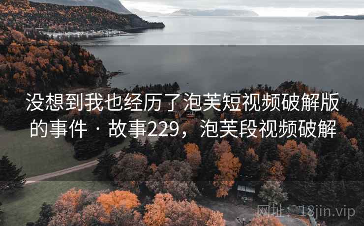 没想到我也经历了泡芙短视频破解版的事件 · 故事229，泡芙段视频破解