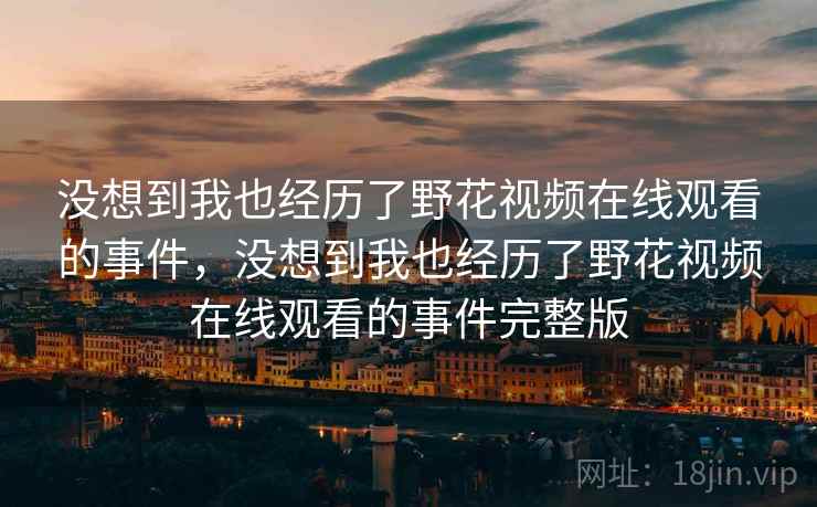 没想到我也经历了野花视频在线观看的事件,没想到我也经历了野花视频在线观看的事件完整版 没想到我也经历了野花视频在线观看的事件,没想到我也经历了野花视频在线观看的事件完整版