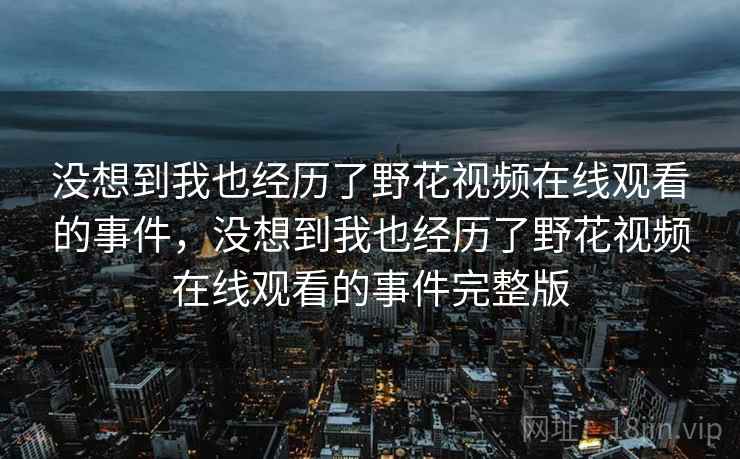 没想到我也经历了野花视频在线观看的事件,没想到我也经历了野花视频在线观看的事件完整版 没想到我也经历了野花视频在线观看的事件,没想到我也经历了野花视频在线观看的事件完整版