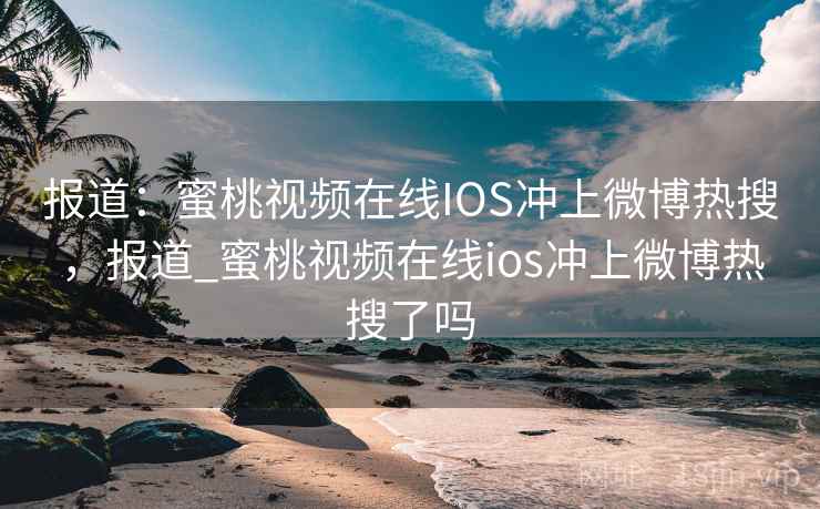 报道:蜜桃视频在线IOS冲上微博热搜,报道_蜜桃视频在线ios冲上微博热搜了吗 报道:蜜桃视频在线IOS冲上微博热搜,报道_蜜桃视频在线ios冲上微博热搜了吗