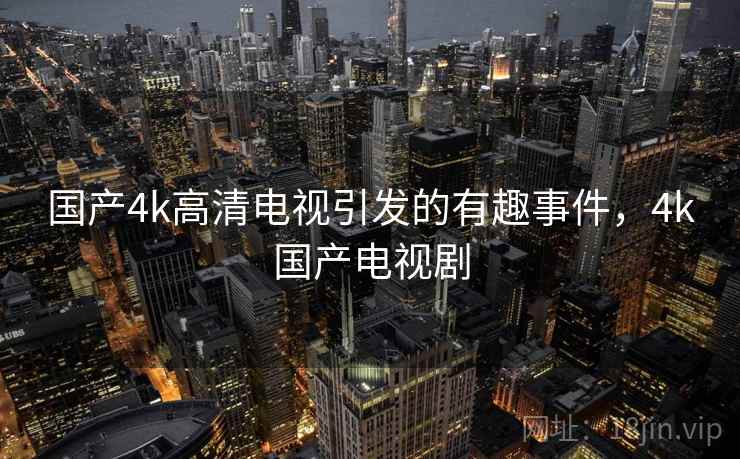 国产4k高清电视引发的有趣事件,4k国产电视剧 国产4k高清电视引发的有趣事件,4k国产电视剧