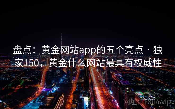 盘点:黄金网站app的五个亮点 · 独家150,黄金什么网站最具有权威性 盘点:黄金网站app的五个亮点 · 独家150,黄金什么网站最具有权威性