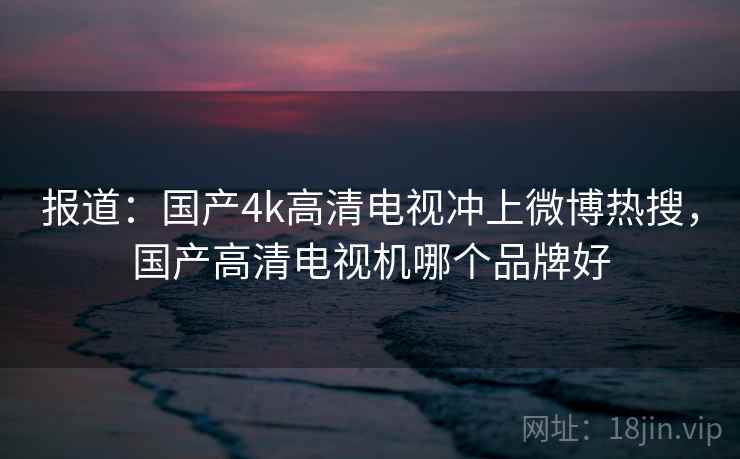 报道：国产4k高清电视冲上微博热搜，国产高清电视机哪个品牌好