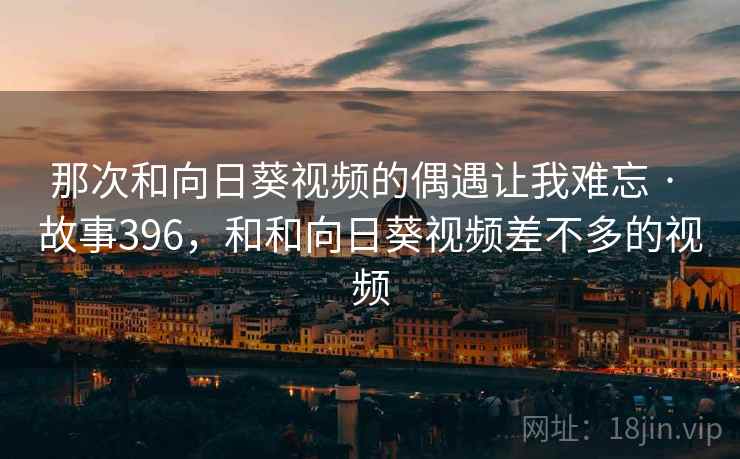 那次和向日葵视频的偶遇让我难忘 · 故事396,和和向日葵视频差不多的视频 那次和向日葵视频的偶遇让我难忘 · 故事396,和和向日葵视频差不多的视频