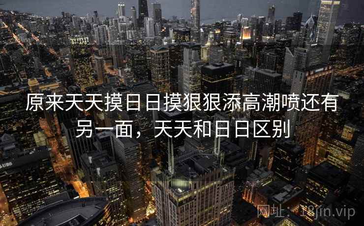原来天天摸日日摸狠狠添高潮喷还有另一面，天天和日日区别