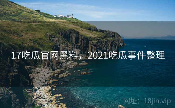 17吃瓜官网黑料,2021吃瓜事件整理