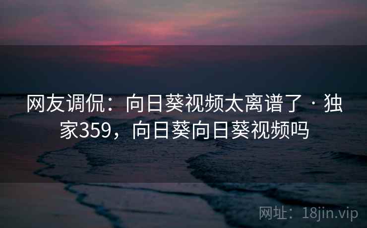 网友调侃:向日葵视频太离谱了 · 独家359,向日葵向日葵视频吗 网友调侃:向日葵视频太离谱了 · 独家359,向日葵向日葵视频吗