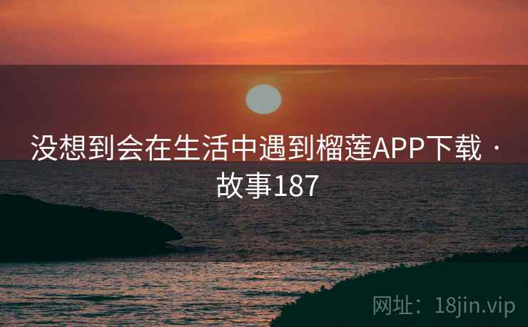 没想到会在生活中遇到榴莲APP下载 · 故事187 没想到会在生活中遇到榴莲APP下载 · 故事187
