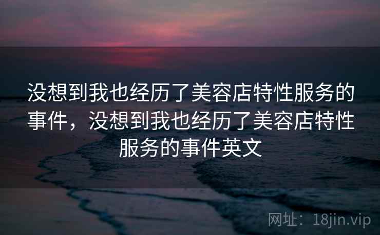 没想到我也经历了美容店特性服务的事件,没想到我也经历了美容店特性服务的事件英文 没想到我也经历了美容店特性服务的事件,没想到我也经历了美容店特性服务的事件英文