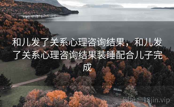 和儿发了关系心理咨询结果,和儿发了关系心理咨询结果装睡配合儿子完成