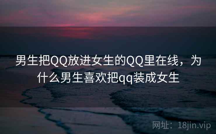 男生把QQ放进女生的QQ里在线,为什么男生喜欢把qq装成女生